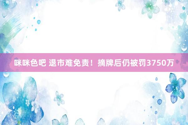 咪咪色吧 退市难免责！摘牌后仍被罚3750万