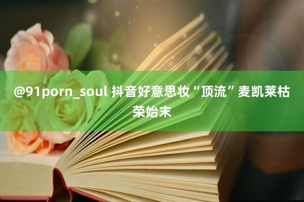 @91porn_soul 抖音好意思妆“顶流”麦凯莱枯荣始末
