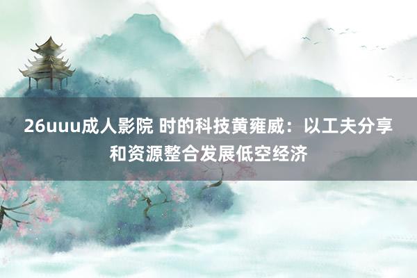 26uuu成人影院 时的科技黄雍威：以工夫分享和资源整合发展低空经济