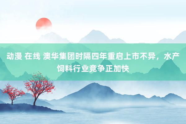 动漫 在线 澳华集团时隔四年重启上市不异，水产饲料行业竞争正加快