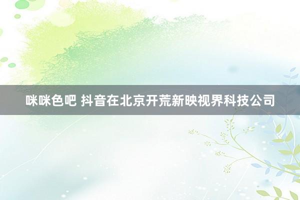 咪咪色吧 抖音在北京开荒新映视界科技公司