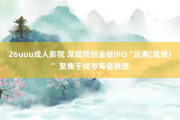 26uuu成人影院 深规院创业板IPO“远离(裁撤)” 聚焦于城市筹备联想