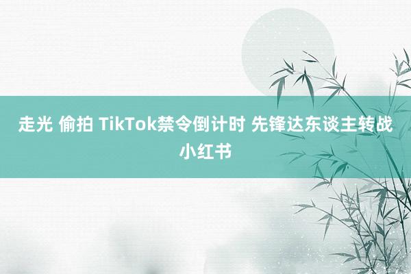 走光 偷拍 TikTok禁令倒计时 先锋达东谈主转战小红书