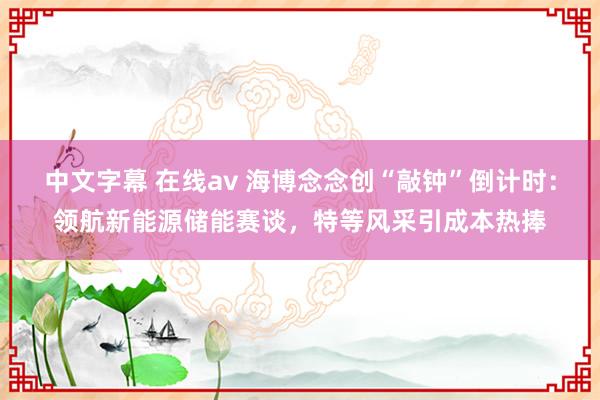 中文字幕 在线av 海博念念创“敲钟”倒计时：领航新能源储能赛谈，特等风采引成本热捧