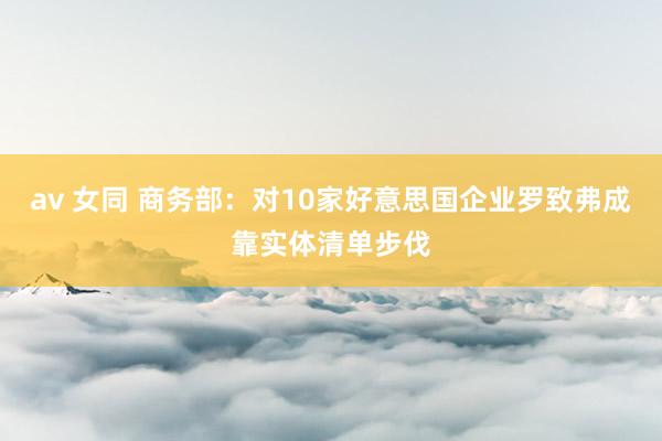 av 女同 商务部：对10家好意思国企业罗致弗成靠实体清单步伐