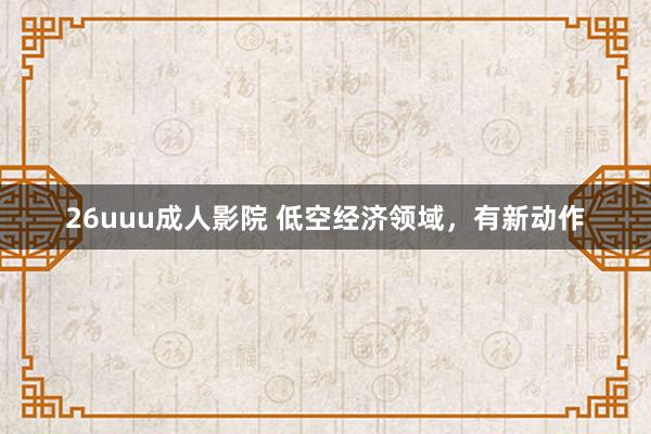 26uuu成人影院 低空经济领域，有新动作