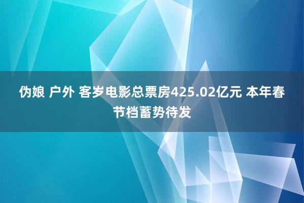 伪娘 户外 客岁电影总票房425.02亿元 本年春节档蓄势待发