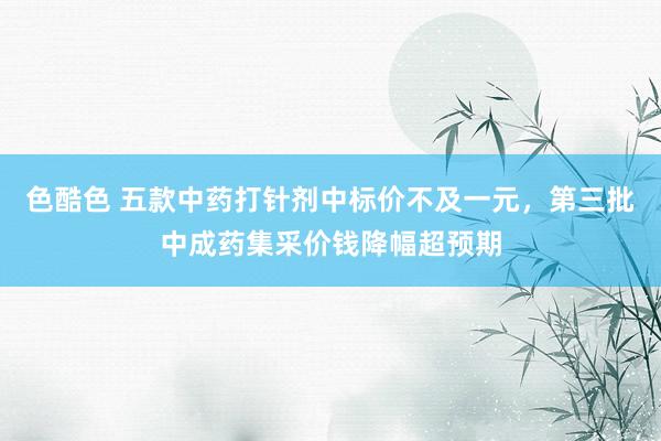 色酷色 五款中药打针剂中标价不及一元，第三批中成药集采价钱降幅超预期