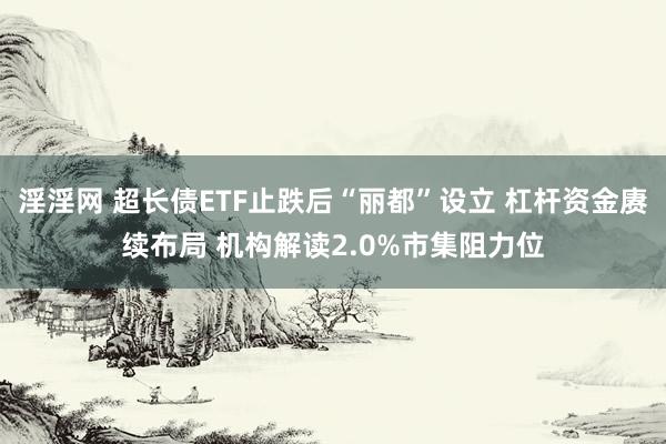 淫淫网 超长债ETF止跌后“丽都”设立 杠杆资金赓续布局 机构解读2.0%市集阻力位