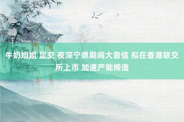 牛奶姐姐 足交 夜深宁德期间大音信 拟在香港联交所上市 加速产能缔造