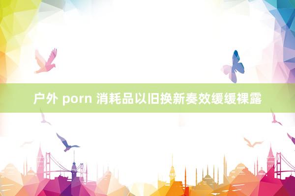 户外 porn 消耗品以旧换新奏效缓缓裸露