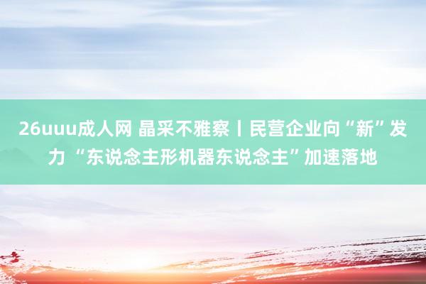 26uuu成人网 晶采不雅察丨民营企业向“新”发力 “东说念主形机器东说念主”加速落地