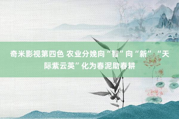 奇米影视第四色 农业分娩向“智”向“新” “天际紫云英”化为春泥助春耕