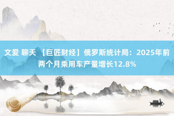 文爱 聊天 【巨匠财经】俄罗斯统计局：2025年前两个月乘用车产量增长12.8%