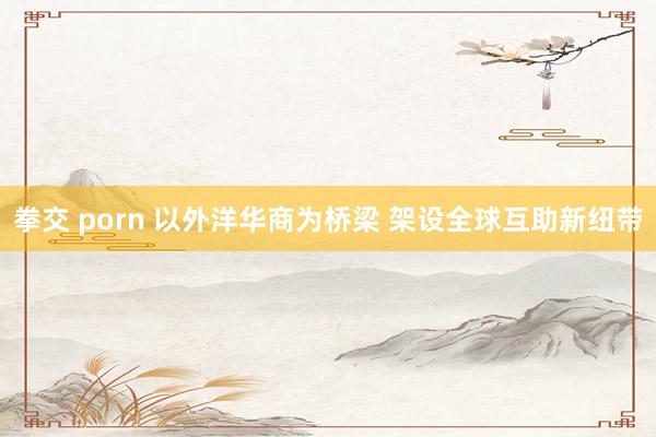 拳交 porn 以外洋华商为桥梁 架设全球互助新纽带