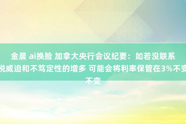 金晨 ai换脸 加拿大央行会议纪要：如若没联系税威迫和不笃定性的增多 可能会将利率保管在3%不变