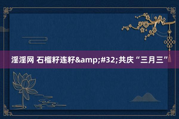 淫淫网 石榴籽连籽&#32;共庆“三月三”