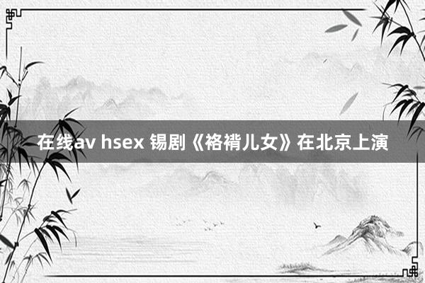 在线av hsex 锡剧《袼褙儿女》在北京上演