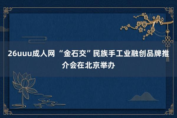 26uuu成人网 “金石交”民族手工业融创品牌推介会在北京举办