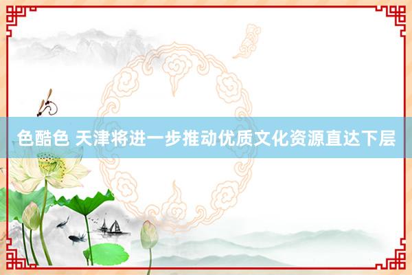 色酷色 天津将进一步推动优质文化资源直达下层