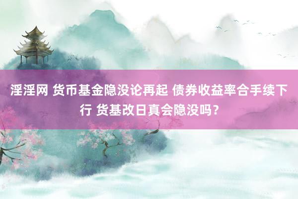 淫淫网 货币基金隐没论再起 债券收益率合手续下行 货基改日真会隐没吗？