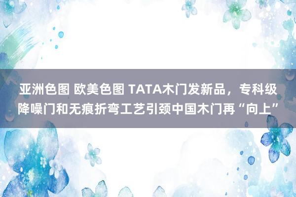亚洲色图 欧美色图 TATA木门发新品，专科级降噪门和无痕折弯工艺引颈中国木门再“向上”