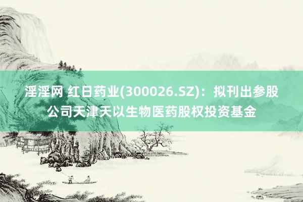 淫淫网 红日药业(300026.SZ)：拟刊出参股公司天津天以生物医药股权投资基金