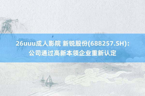 26uuu成人影院 新锐股份(688257.SH)：公司通过高新本领企业重新认定