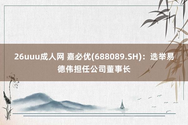 26uuu成人网 嘉必优(688089.SH)：选举易德伟担任公司董事长