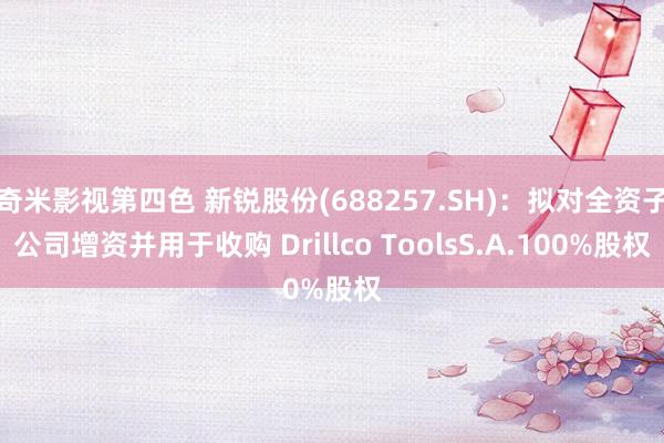 奇米影视第四色 新锐股份(688257.SH)：拟对全资子公司增资并用于收购 Drillco ToolsS.A.100%股权