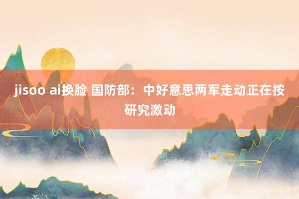 jisoo ai换脸 国防部：中好意思两军走动正在按研究激动