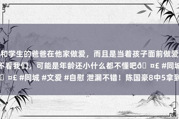 和学生的爸爸在他家做爱，而且是当着孩子面前做爱，太刺激了，孩子完全不看我们，可能是年龄还小什么都不懂吧🤣 #同城 #文爱 #自慰 泄漏不错！陈国豪8中5拿到13分3板1断