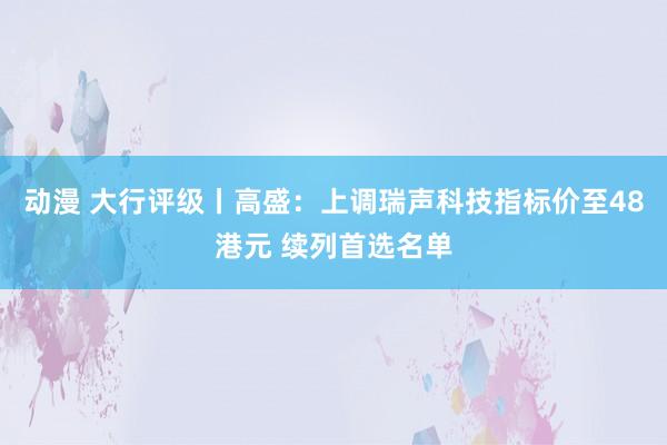 动漫 大行评级丨高盛：上调瑞声科技指标价至48港元 续列首选名单