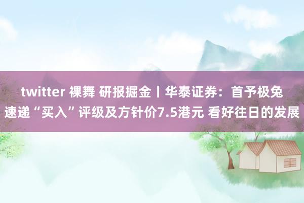 twitter 裸舞 研报掘金丨华泰证券：首予极兔速递“买入”评级及方针价7.5港元 看好往日的发展