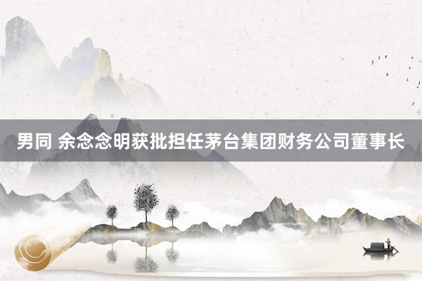 男同 余念念明获批担任茅台集团财务公司董事长