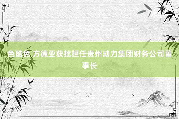 色酷色 方德亚获批担任贵州动力集团财务公司董事长