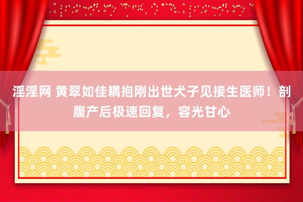 淫淫网 黄翠如佳耦抱刚出世犬子见接生医师！剖腹产后极速回复，容光甘心