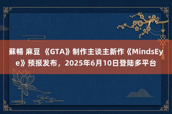 蘇暢 麻豆 《GTA》制作主谈主新作《MindsEye》预报发布，2025年6月10日登陆多平台