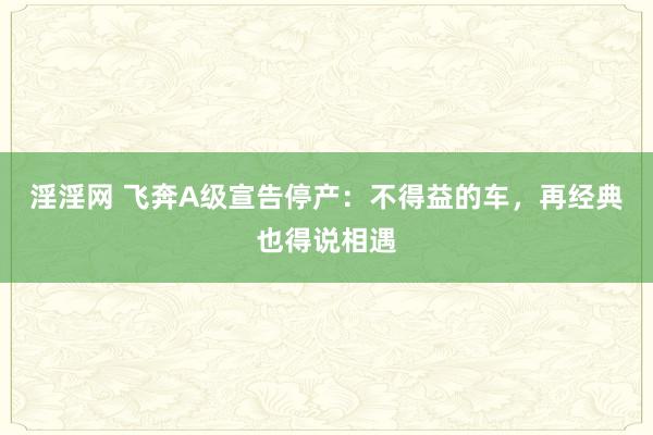 淫淫网 飞奔A级宣告停产：不得益的车，再经典也得说相遇