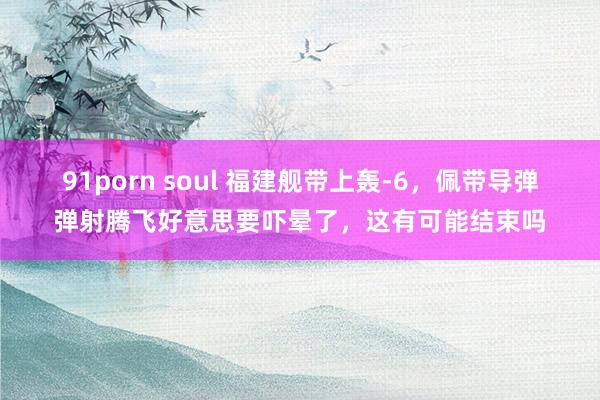 91porn soul 福建舰带上轰-6，佩带导弹弹射腾飞好意思要吓晕了，这有可能结束吗