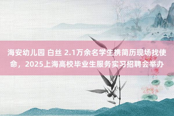 海安幼儿园 白丝 2.1万余名学生携简历现场找使命，2025上海高校毕业生服务实习招聘会举办
