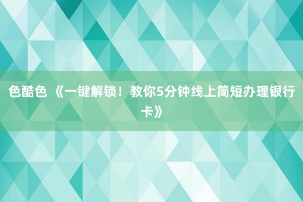 色酷色 《一键解锁！教你5分钟线上简短办理银行卡》