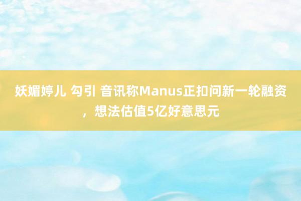 妖媚婷儿 勾引 音讯称Manus正扣问新一轮融资，想法估值5亿好意思元