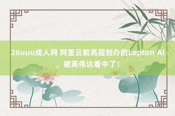 26uuu成人网 阿里云前高层创办的Lepton AI，被英伟达看中了！