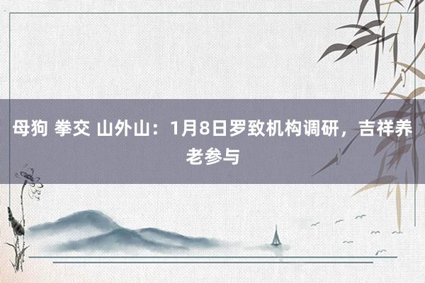 母狗 拳交 山外山：1月8日罗致机构调研，吉祥养老参与