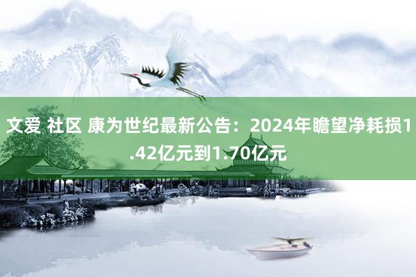 文爱 社区 康为世纪最新公告：2024年瞻望净耗损1.42亿元到1.70亿元