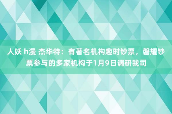 人妖 h漫 杰华特：有著名机构趣时钞票，磐耀钞票参与的多家机构于1月9日调研我司