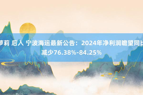 萝莉 后入 宁波海运最新公告：2024年净利润瞻望同比减少76.38%-84.25%