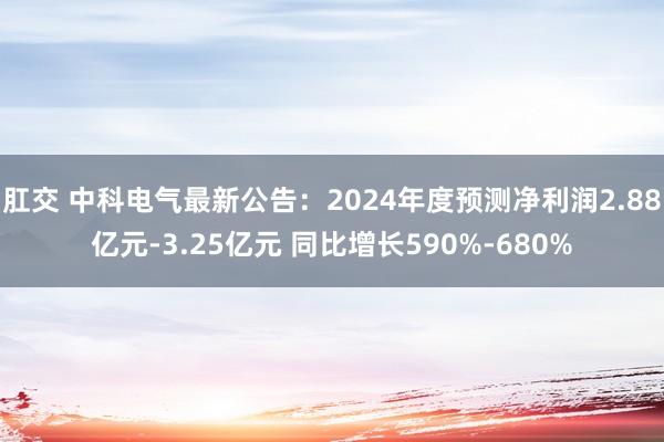 肛交 中科电气最新公告：2024年度预测净利润2.88亿元-3.25亿元 同比增长590%-680%