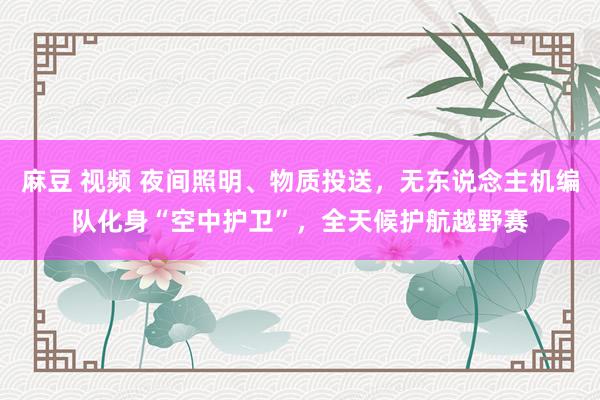 麻豆 视频 夜间照明、物质投送，无东说念主机编队化身“空中护卫”，全天候护航越野赛
